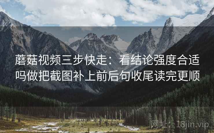 蘑菇视频三步快走:看结论强度合适吗做把截图补上前后句收尾读完更顺 蘑菇视频三步快走:看结论强度合适吗做把截图补上前后句收尾读完更顺