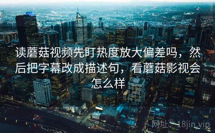 读蘑菇视频先盯热度放大偏差吗,然后把字幕改成描述句,看蘑菇影视会怎么样 读蘑菇视频先盯热度放大偏差吗,然后把字幕改成描述句,看蘑菇影视会怎么样
