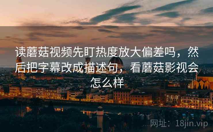 读蘑菇视频先盯热度放大偏差吗,然后把字幕改成描述句,看蘑菇影视会怎么样 读蘑菇视频先盯热度放大偏差吗,然后把字幕改成描述句,看蘑菇影视会怎么样