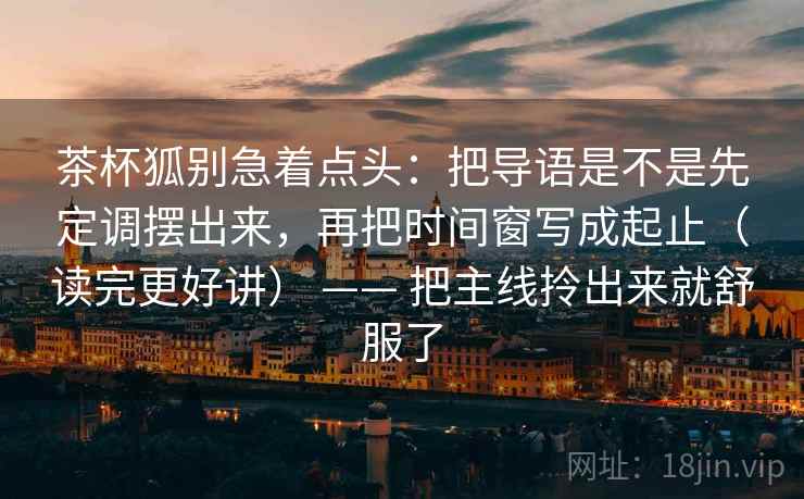 茶杯狐别急着点头:把导语是不是先定调摆出来,再把时间窗写成起止(读完更好讲) —— 把主线拎出来就舒服了 茶杯狐别急着点头:把导语是不是先定调摆出来,再把时间窗写成起止(读完更好讲) —— 把主线拎出来就舒服了