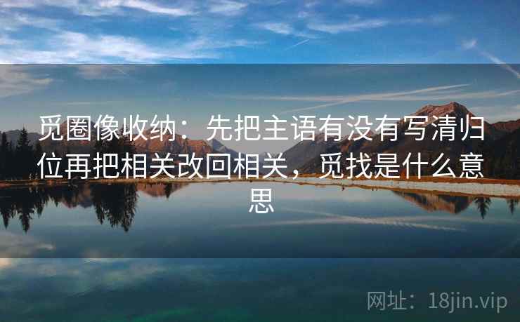 觅圈像收纳:先把主语有没有写清归位再把相关改回相关,觅找是什么意思 觅圈像收纳:先把主语有没有写清归位再把相关改回相关,觅找是什么意思