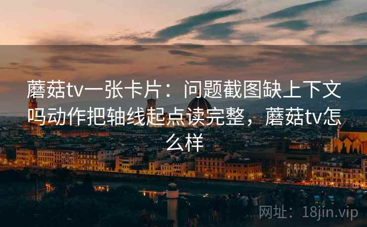 蘑菇tv一张卡片:问题截图缺上下文吗动作把轴线起点读完整,蘑菇tv怎么样 蘑菇tv一张卡片:问题截图缺上下文吗动作把轴线起点读完整,蘑菇tv怎么样