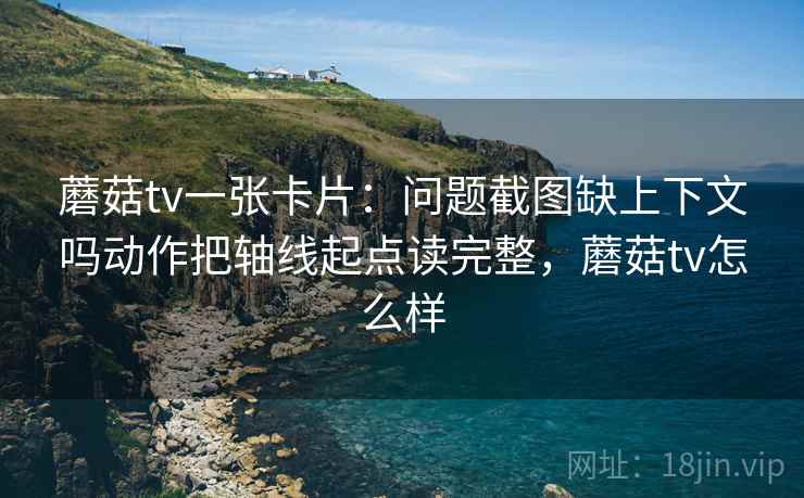 蘑菇tv一张卡片:问题截图缺上下文吗动作把轴线起点读完整,蘑菇tv怎么样 蘑菇tv一张卡片:问题截图缺上下文吗动作把轴线起点读完整,蘑菇tv怎么样