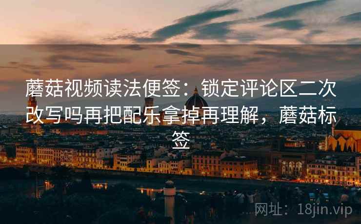 蘑菇视频读法便签:锁定评论区二次改写吗再把配乐拿掉再理解,蘑菇标签 蘑菇视频读法便签:锁定评论区二次改写吗再把配乐拿掉再理解,蘑菇标签