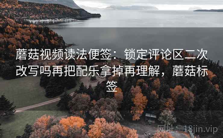 蘑菇视频读法便签:锁定评论区二次改写吗再把配乐拿掉再理解,蘑菇标签 蘑菇视频读法便签:锁定评论区二次改写吗再把配乐拿掉再理解,蘑菇标签