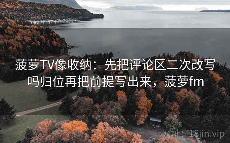 菠萝TV像收纳:先把评论区二次改写吗归位再把前提写出来,菠萝fm 菠萝TV像收纳:先把评论区二次改写吗归位再把前提写出来,菠萝fm