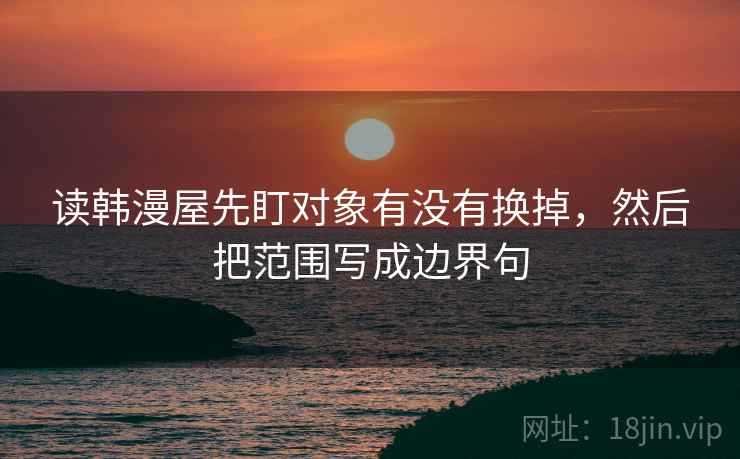读韩漫屋先盯对象有没有换掉,然后把范围写成边界句 读韩漫屋先盯对象有没有换掉,然后把范围写成边界句