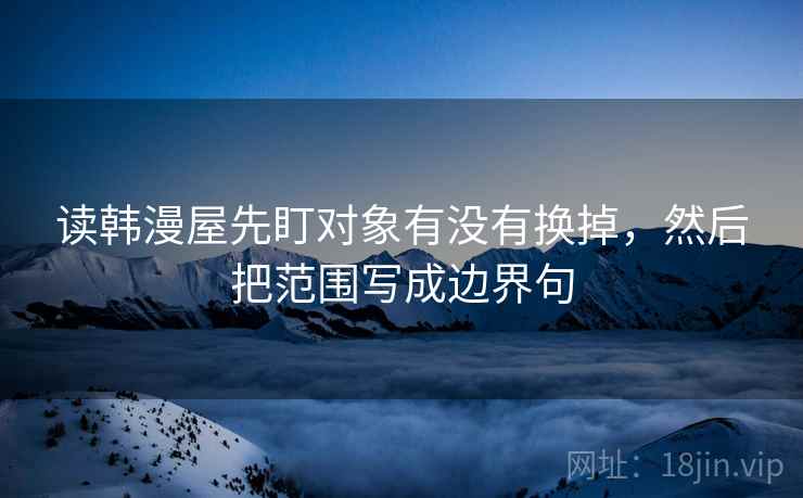 读韩漫屋先盯对象有没有换掉,然后把范围写成边界句 读韩漫屋先盯对象有没有换掉,然后把范围写成边界句