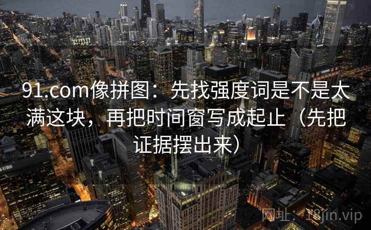 91.com像拼图:先找强度词是不是太满这块,再把时间窗写成起止(先把证据摆出来) 91.com像拼图:先找强度词是不是太满这块,再把时间窗写成起止(先把证据摆出来)