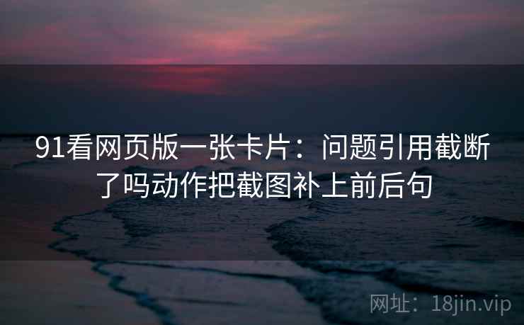 91看网页版一张卡片:问题引用截断了吗动作把截图补上前后句 91看网页版一张卡片:问题引用截断了吗动作把截图补上前后句