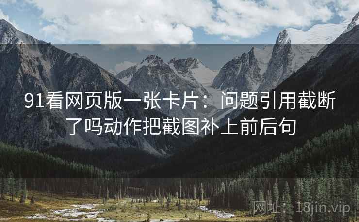 91看网页版一张卡片:问题引用截断了吗动作把截图补上前后句 91看网页版一张卡片:问题引用截断了吗动作把截图补上前后句