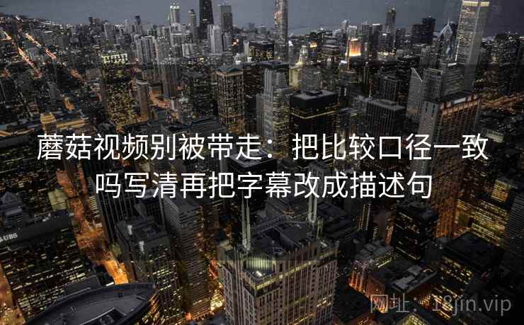 蘑菇视频别被带走:把比较口径一致吗写清再把字幕改成描述句 蘑菇视频别被带走:把比较口径一致吗写清再把字幕改成描述句