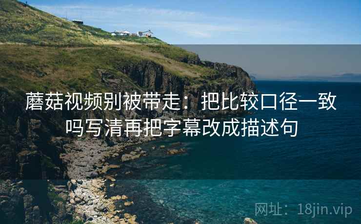 蘑菇视频别被带走:把比较口径一致吗写清再把字幕改成描述句 蘑菇视频别被带走:把比较口径一致吗写清再把字幕改成描述句