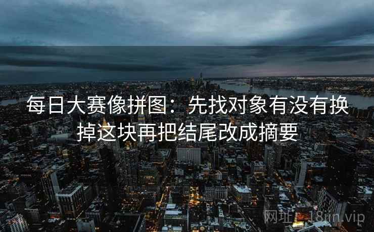 每日大赛像拼图:先找对象有没有换掉这块再把结尾改成摘要 每日大赛像拼图:先找对象有没有换掉这块再把结尾改成摘要
