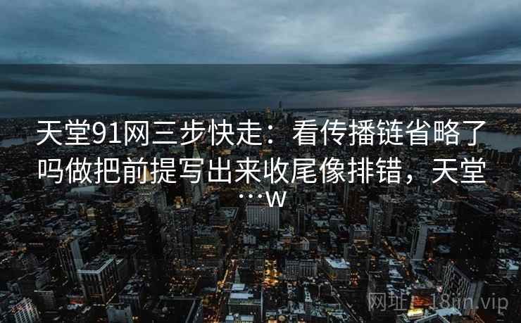 天堂91网三步快走:看传播链省略了吗做把前提写出来收尾像排错,天堂…w 天堂91网三步快走:看传播链省略了吗做把前提写出来收尾像排错,天堂…w