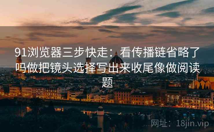 91浏览器三步快走:看传播链省略了吗做把镜头选择写出来收尾像做阅读题 91浏览器三步快走:看传播链省略了吗做把镜头选择写出来收尾像做阅读题