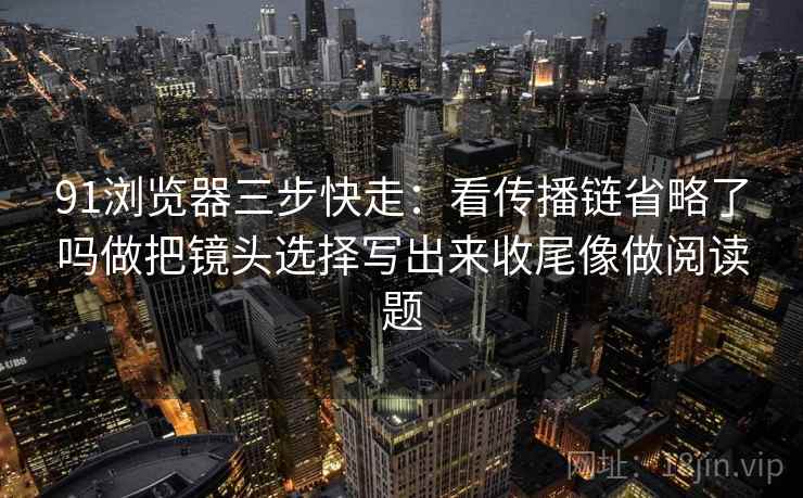 91浏览器三步快走:看传播链省略了吗做把镜头选择写出来收尾像做阅读题 91浏览器三步快走:看传播链省略了吗做把镜头选择写出来收尾像做阅读题