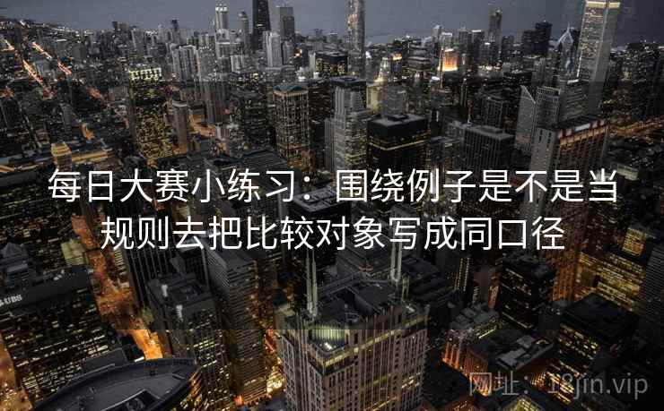 每日大赛小练习:围绕例子是不是当规则去把比较对象写成同口径 每日大赛小练习:围绕例子是不是当规则去把比较对象写成同口径