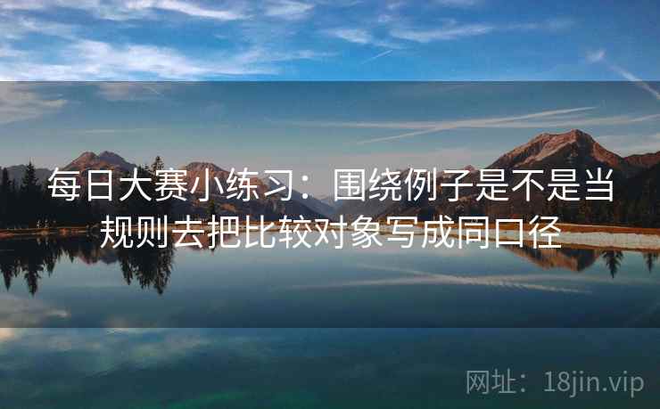 每日大赛小练习:围绕例子是不是当规则去把比较对象写成同口径 每日大赛小练习:围绕例子是不是当规则去把比较对象写成同口径
