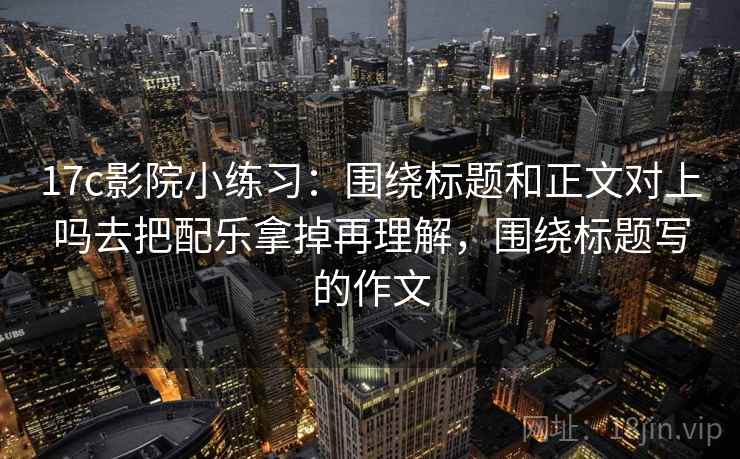 17c影院小练习:围绕标题和正文对上吗去把配乐拿掉再理解,围绕标题写的作文 17c影院小练习:围绕标题和正文对上吗去把配乐拿掉再理解,围绕标题写的作文