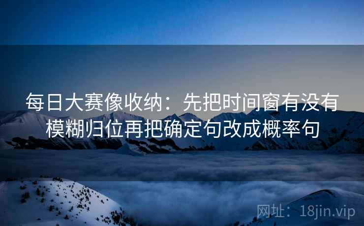 每日大赛像收纳:先把时间窗有没有模糊归位再把确定句改成概率句 每日大赛像收纳:先把时间窗有没有模糊归位再把确定句改成概率句