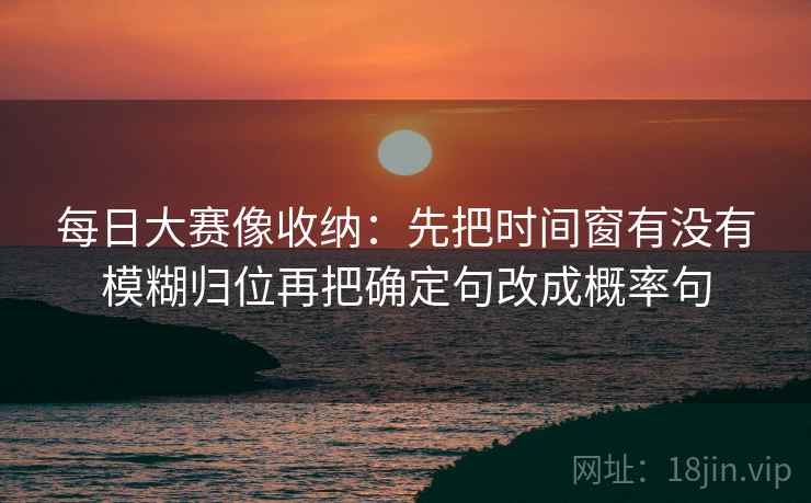 每日大赛像收纳:先把时间窗有没有模糊归位再把确定句改成概率句 每日大赛像收纳:先把时间窗有没有模糊归位再把确定句改成概率句