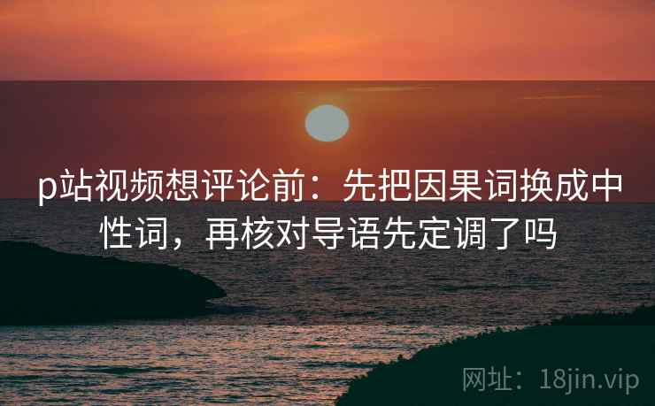 p站视频想评论前:先把因果词换成中性词,再核对导语先定调了吗 p站视频想评论前:先把因果词换成中性词,再核对导语先定调了吗