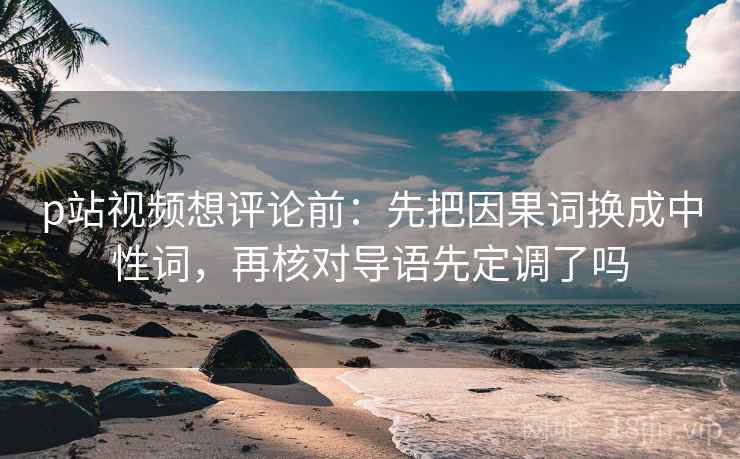 p站视频想评论前:先把因果词换成中性词,再核对导语先定调了吗 p站视频想评论前:先把因果词换成中性词,再核对导语先定调了吗