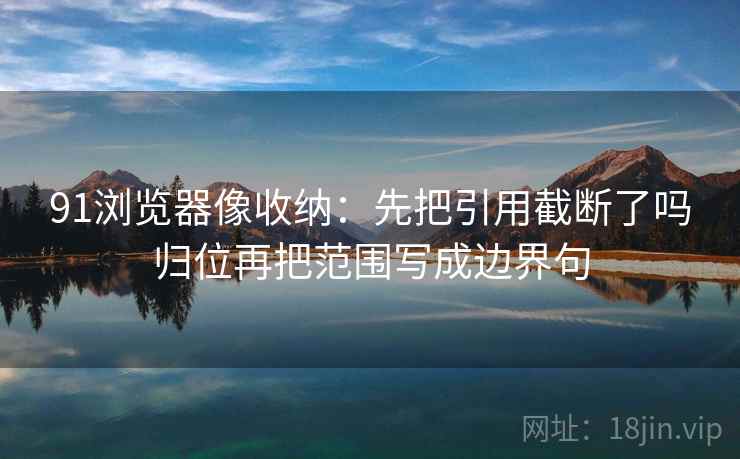 91浏览器像收纳:先把引用截断了吗归位再把范围写成边界句 91浏览器像收纳:先把引用截断了吗归位再把范围写成边界句