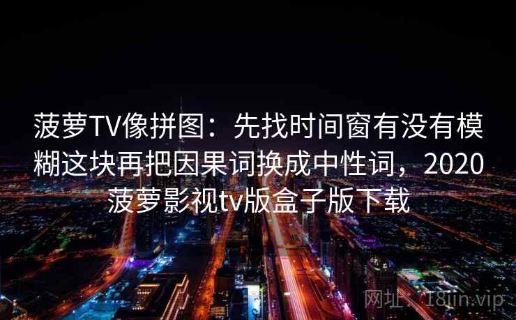 菠萝TV像拼图:先找时间窗有没有模糊这块再把因果词换成中性词,2020菠萝影视tv版盒子版下载 菠萝TV像拼图:先找时间窗有没有模糊这块再把因果词换成中性词,2020菠萝影视tv版盒子版下载