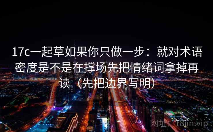 17c一起草如果你只做一步:就对术语密度是不是在撑场先把情绪词拿掉再读(先把边界写明) 17c一起草如果你只做一步:就对术语密度是不是在撑场先把情绪词拿掉再读(先把边界写明)