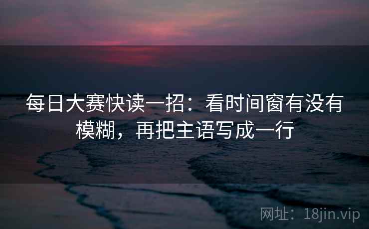 每日大赛快读一招:看时间窗有没有模糊,再把主语写成一行 每日大赛快读一招:看时间窗有没有模糊,再把主语写成一行