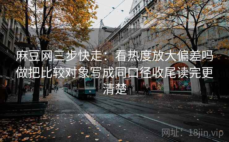 麻豆网三步快走:看热度放大偏差吗做把比较对象写成同口径收尾读完更清楚 麻豆网三步快走:看热度放大偏差吗做把比较对象写成同口径收尾读完更清楚