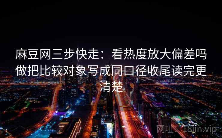 麻豆网三步快走:看热度放大偏差吗做把比较对象写成同口径收尾读完更清楚 麻豆网三步快走:看热度放大偏差吗做把比较对象写成同口径收尾读完更清楚