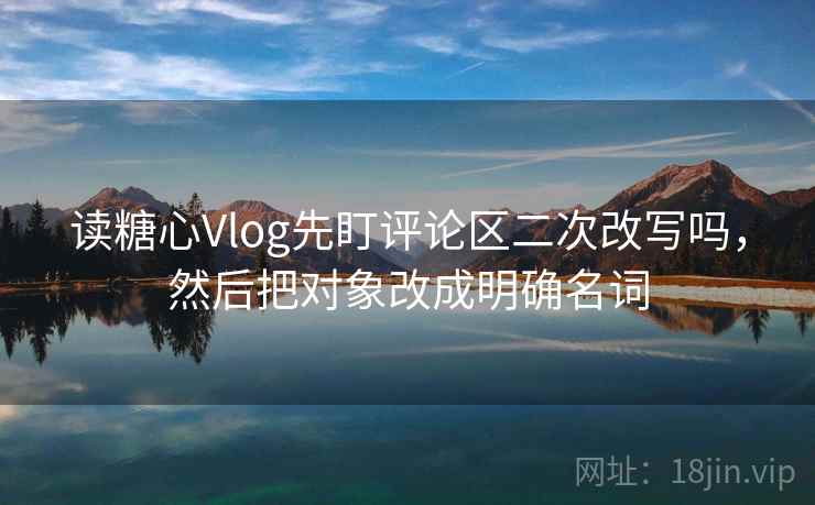 读糖心Vlog先盯评论区二次改写吗,然后把对象改成明确名词 读糖心Vlog先盯评论区二次改写吗,然后把对象改成明确名词