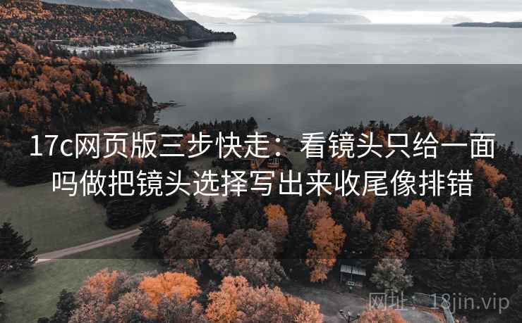 17c网页版三步快走:看镜头只给一面吗做把镜头选择写出来收尾像排错 17c网页版三步快走:看镜头只给一面吗做把镜头选择写出来收尾像排错