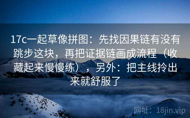 17c一起草像拼图:先找因果链有没有跳步这块,再把证据链画成流程(收藏起来慢慢练),另外:把主线拎出来就舒服了 17c一起草像拼图:先找因果链有没有跳步这块,再把证据链画成流程(收藏起来慢慢练),另外:把主线拎出来就舒服了