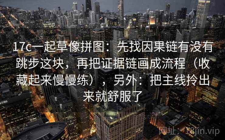 17c一起草像拼图:先找因果链有没有跳步这块,再把证据链画成流程(收藏起来慢慢练),另外:把主线拎出来就舒服了 17c一起草像拼图:先找因果链有没有跳步这块,再把证据链画成流程(收藏起来慢慢练),另外:把主线拎出来就舒服了