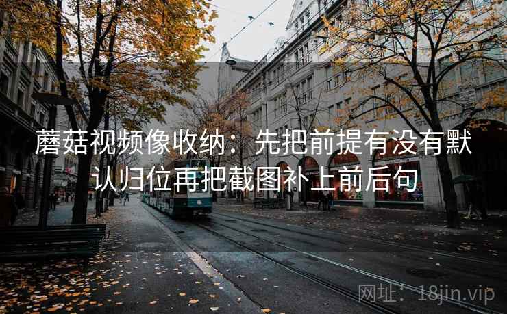 蘑菇视频像收纳:先把前提有没有默认归位再把截图补上前后句 蘑菇视频像收纳:先把前提有没有默认归位再把截图补上前后句