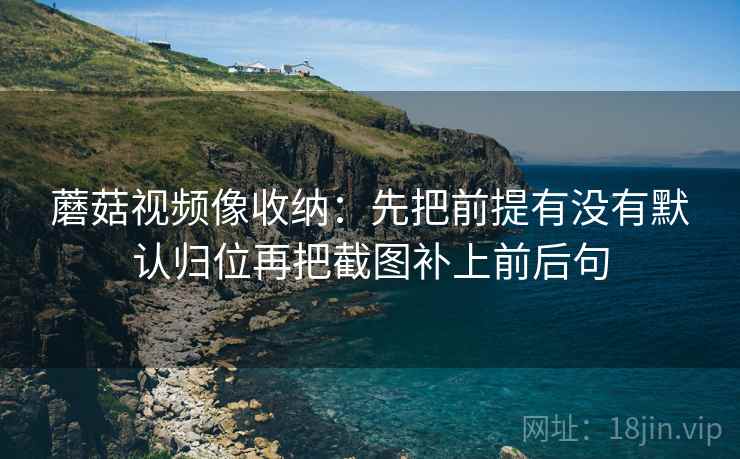 蘑菇视频像收纳:先把前提有没有默认归位再把截图补上前后句 蘑菇视频像收纳:先把前提有没有默认归位再把截图补上前后句