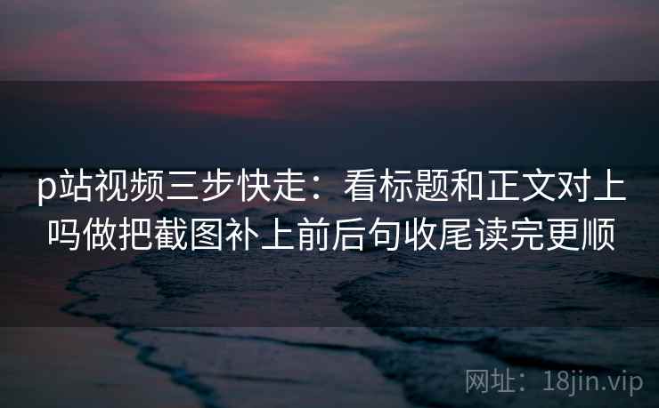 p站视频三步快走:看标题和正文对上吗做把截图补上前后句收尾读完更顺 p站视频三步快走:看标题和正文对上吗做把截图补上前后句收尾读完更顺