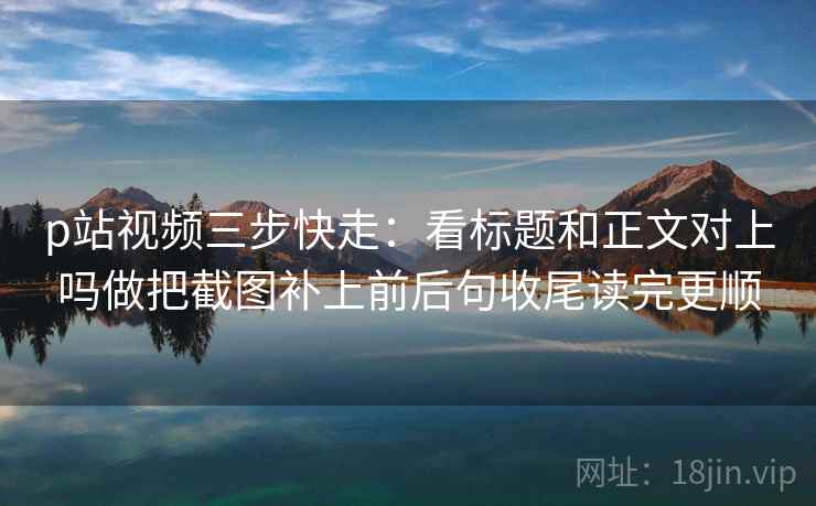 p站视频三步快走:看标题和正文对上吗做把截图补上前后句收尾读完更顺 p站视频三步快走:看标题和正文对上吗做把截图补上前后句收尾读完更顺