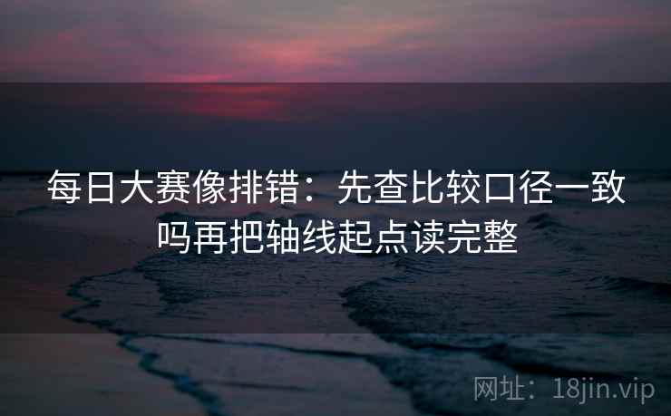 每日大赛像排错:先查比较口径一致吗再把轴线起点读完整 每日大赛像排错:先查比较口径一致吗再把轴线起点读完整