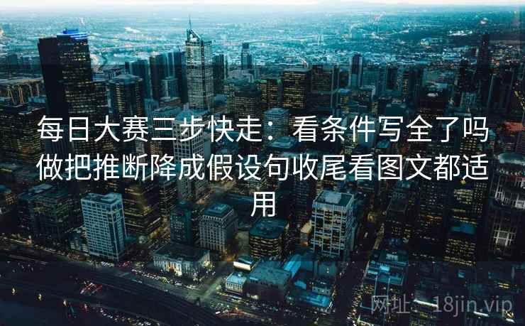 每日大赛三步快走:看条件写全了吗做把推断降成假设句收尾看图文都适用 每日大赛三步快走:看条件写全了吗做把推断降成假设句收尾看图文都适用