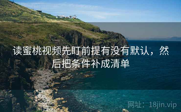读蜜桃视频先盯前提有没有默认,然后把条件补成清单 读蜜桃视频先盯前提有没有默认,然后把条件补成清单