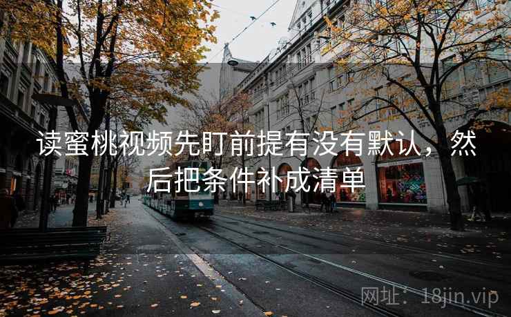 读蜜桃视频先盯前提有没有默认,然后把条件补成清单 读蜜桃视频先盯前提有没有默认,然后把条件补成清单
