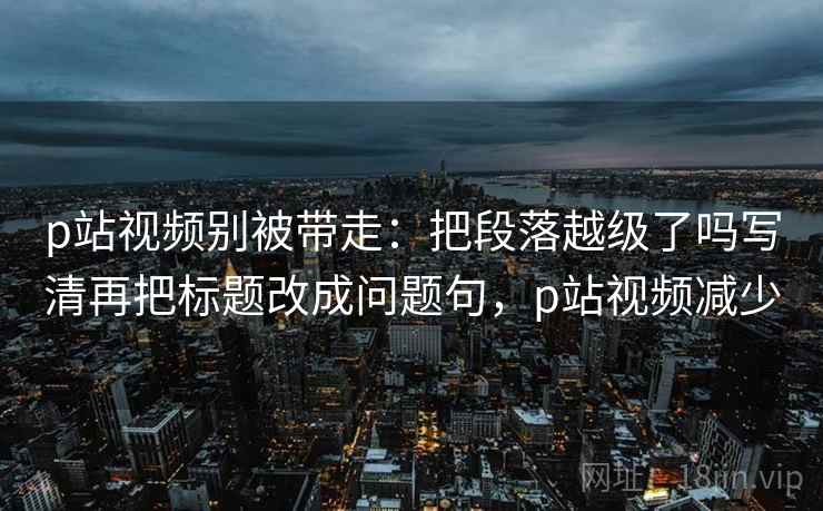 p站视频别被带走:把段落越级了吗写清再把标题改成问题句,p站视频减少 p站视频别被带走:把段落越级了吗写清再把标题改成问题句,p站视频减少
