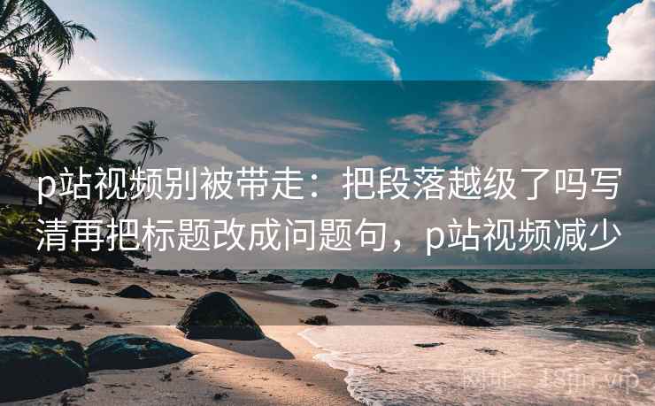 p站视频别被带走:把段落越级了吗写清再把标题改成问题句,p站视频减少 p站视频别被带走:把段落越级了吗写清再把标题改成问题句,p站视频减少
