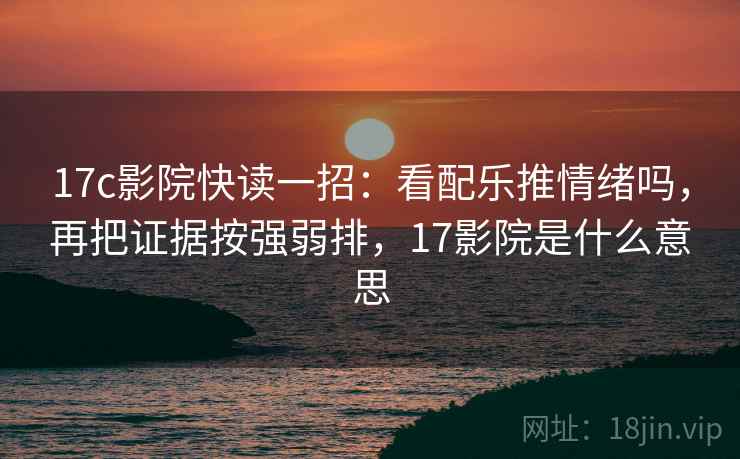 17c影院快读一招:看配乐推情绪吗,再把证据按强弱排,17影院是什么意思 17c影院快读一招:看配乐推情绪吗,再把证据按强弱排,17影院是什么意思