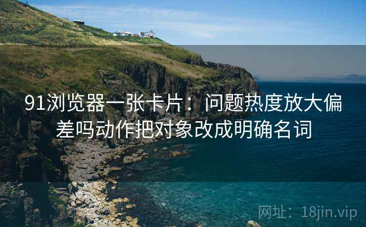 91浏览器一张卡片：问题热度放大偏差吗动作把对象改成明确名词